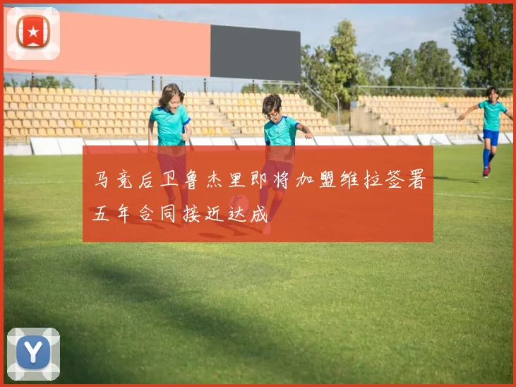 马竞后卫鲁杰里即将加盟维拉签署五年合同接近达成